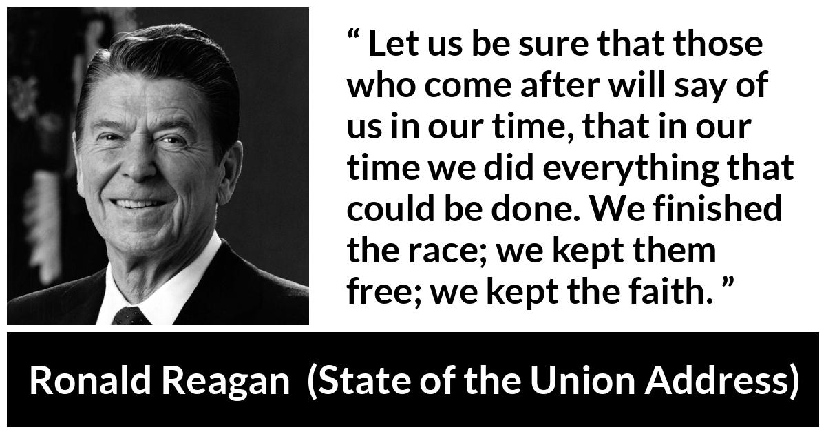 Ronald Reagan quote about freedom from State of the Union Address - Let us be sure that those who come after will say of us in our time, that in our time we did everything that could be done. We finished the race; we kept them free; we kept the faith.