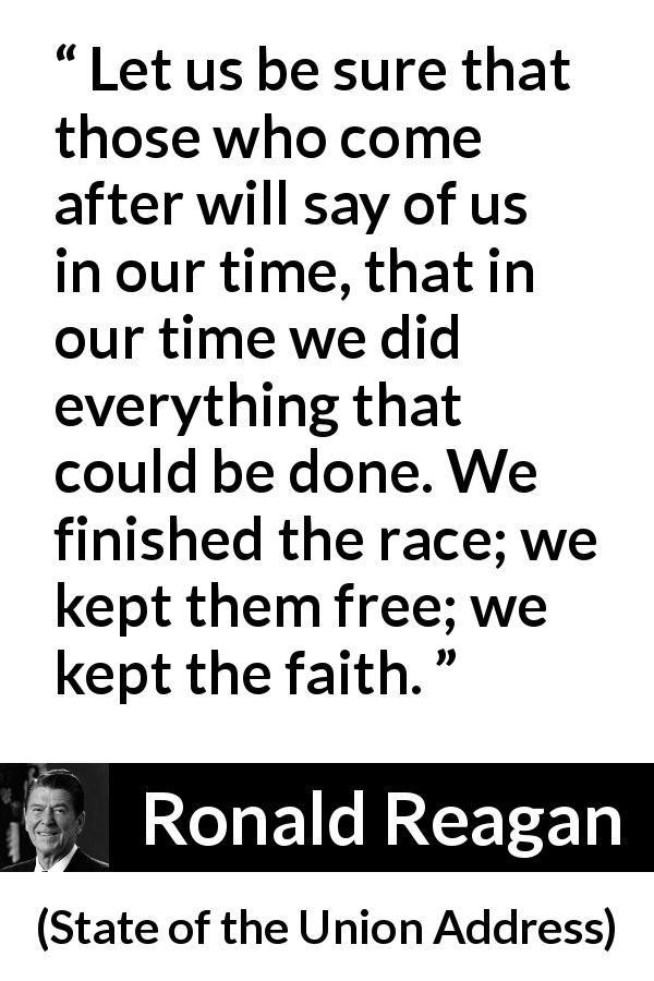 Ronald Reagan quote about freedom from State of the Union Address - Let us be sure that those who come after will say of us in our time, that in our time we did everything that could be done. We finished the race; we kept them free; we kept the faith.