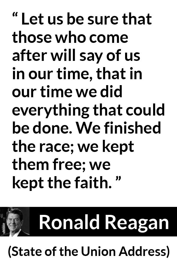 Ronald Reagan quote about freedom from State of the Union Address - Let us be sure that those who come after will say of us in our time, that in our time we did everything that could be done. We finished the race; we kept them free; we kept the faith.