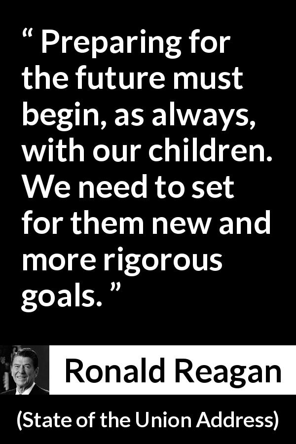 Ronald Reagan quote about future from State of the Union Address - Preparing for the future must begin, as always, with our children. We need to set for them new and more rigorous goals.