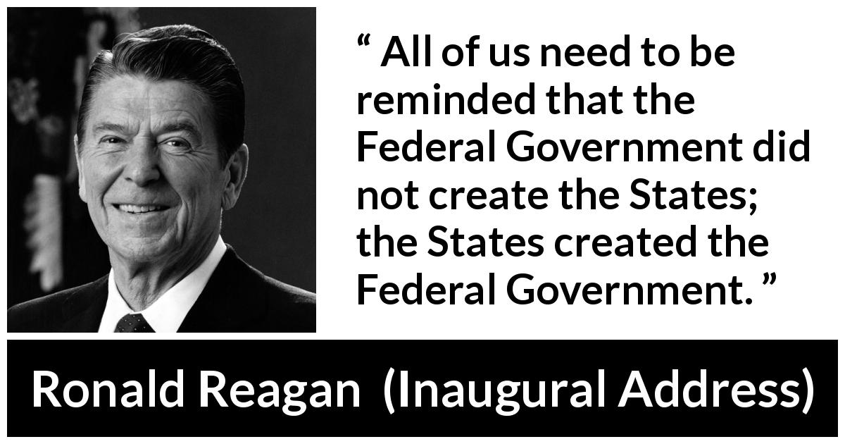 Ronald Reagan quote about government from Inaugural Address - All of us need to be reminded that the Federal Government did not create the States; the States created the Federal Government.