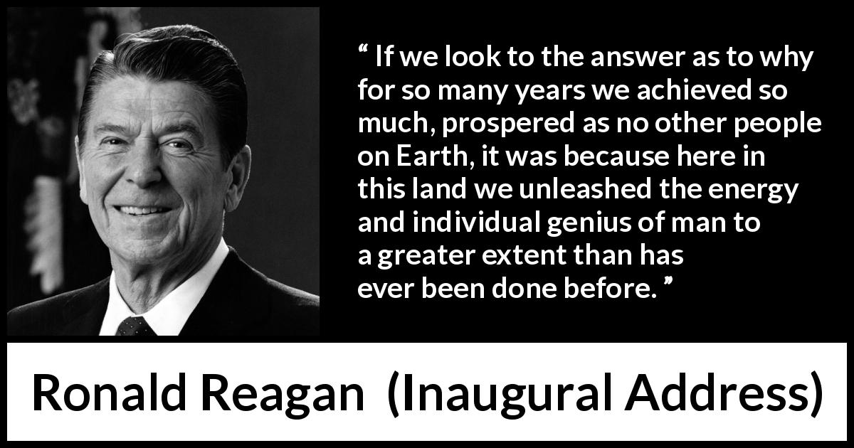 Ronald Reagan quote about individualism from Inaugural Address - If we look to the answer as to why for so many years we achieved so much, prospered as no other people on Earth, it was because here in this land we unleashed the energy and individual genius of man to a greater extent than has ever been done before.