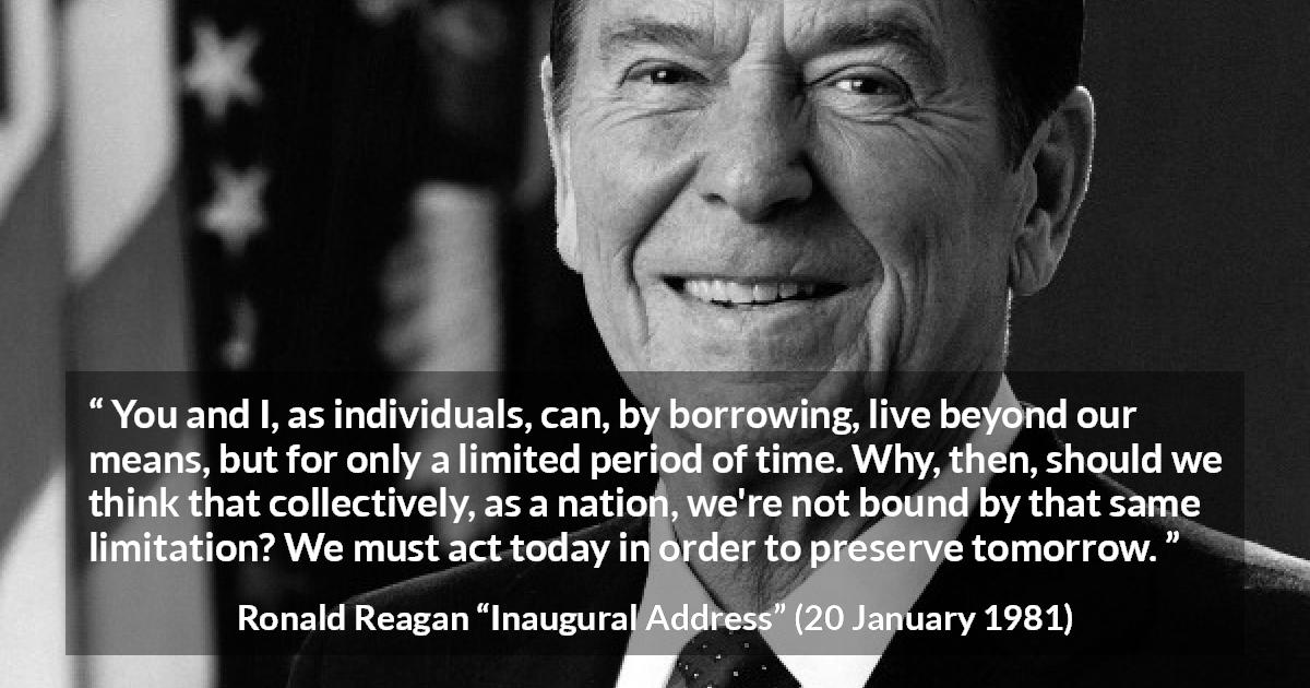 Ronald Reagan quote about nation from Inaugural Address - You and I, as individuals, can, by borrowing, live beyond our means, but for only a limited period of time. Why, then, should we think that collectively, as a nation, we're not bound by that same limitation? We must act today in order to preserve tomorrow.