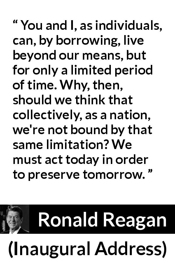 Ronald Reagan quote about nation from Inaugural Address - You and I, as individuals, can, by borrowing, live beyond our means, but for only a limited period of time. Why, then, should we think that collectively, as a nation, we're not bound by that same limitation? We must act today in order to preserve tomorrow.