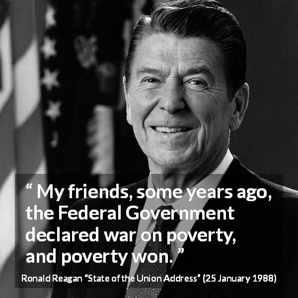 Ronald Reagan quote about poverty from State of the Union Address - My friends, some years ago, the Federal Government declared war on poverty, and poverty won.