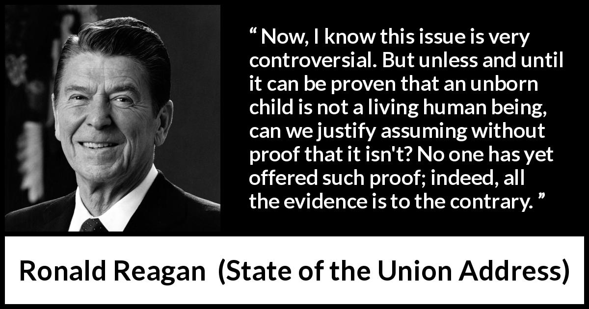 Ronald Reagan quote about proof from State of the Union Address - Now, I know this issue is very controversial. But unless and until it can be proven that an unborn child is not a living human being, can we justify assuming without proof that it isn't? No one has yet offered such proof; indeed, all the evidence is to the contrary.