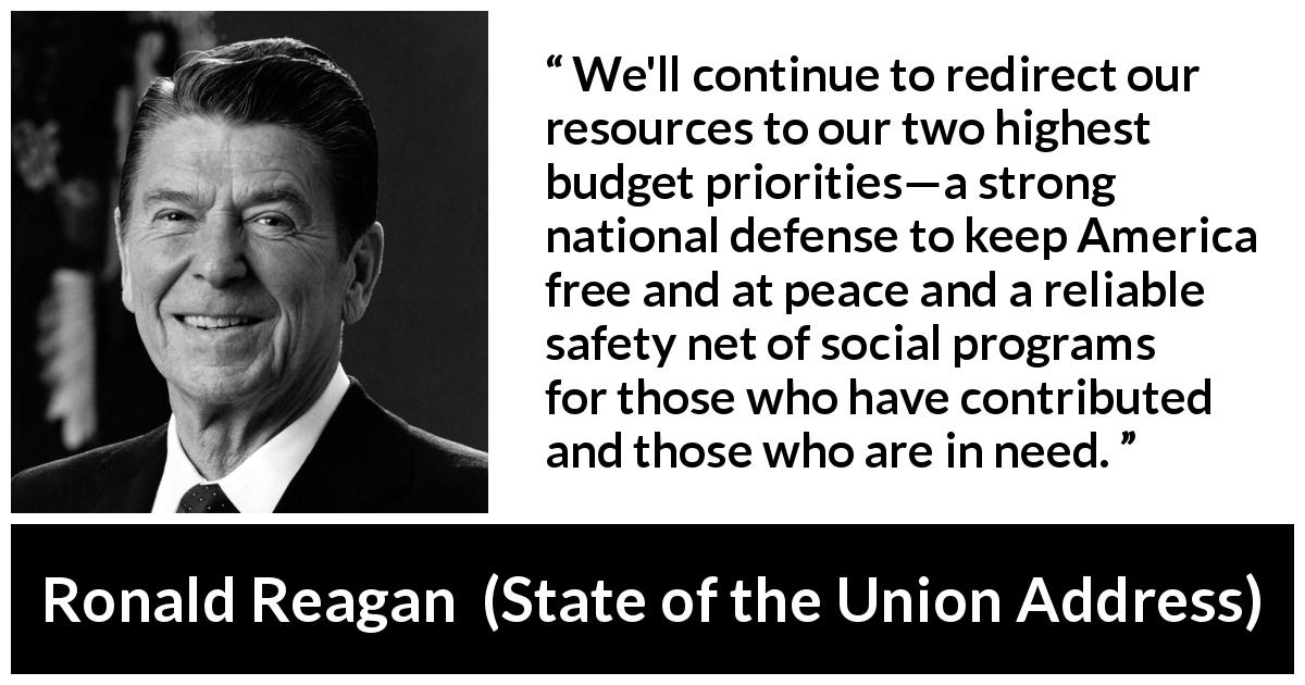 Ronald Reagan quote about safety from State of the Union Address - We'll continue to redirect our resources to our two highest budget priorities—a strong national defense to keep America free and at peace and a reliable safety net of social programs for those who have contributed and those who are in need.