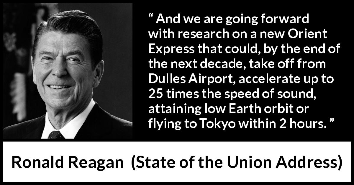 Ronald Reagan quote about speed from State of the Union Address - And we are going forward with research on a new Orient Express that could, by the end of the next decade, take off from Dulles Airport, accelerate up to 25 times the speed of sound, attaining low Earth orbit or flying to Tokyo within 2 hours.