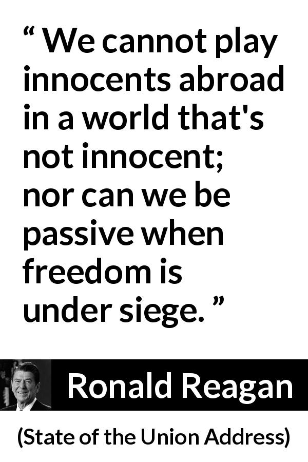 Ronald Reagan quote about world from State of the Union Address - We cannot play innocents abroad in a world that's not innocent; nor can we be passive when freedom is under siege.