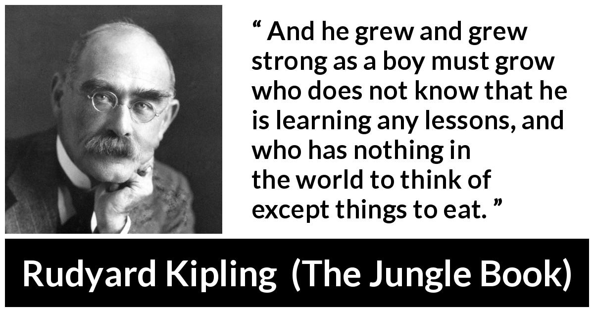 Rudyard Kipling quote about child from The Jungle Book - And he grew and grew strong as a boy must grow who does not know that he is learning any lessons, and who has nothing in the world to think of except things to eat.