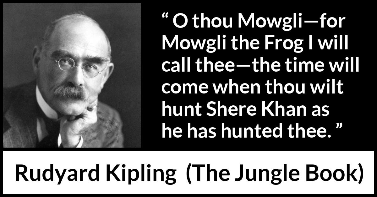 Rudyard Kipling quote about hunt from The Jungle Book - O thou Mowgli—for Mowgli the Frog I will call thee—the time will come when thou wilt hunt Shere Khan as he has hunted thee.