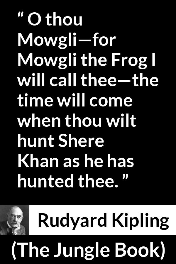 Rudyard Kipling quote about hunt from The Jungle Book - O thou Mowgli—for Mowgli the Frog I will call thee—the time will come when thou wilt hunt Shere Khan as he has hunted thee.