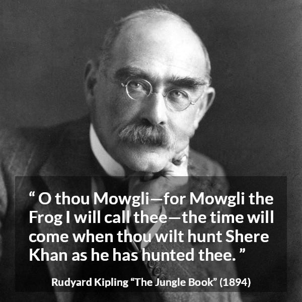 Rudyard Kipling quote about hunt from The Jungle Book - O thou Mowgli—for Mowgli the Frog I will call thee—the time will come when thou wilt hunt Shere Khan as he has hunted thee.