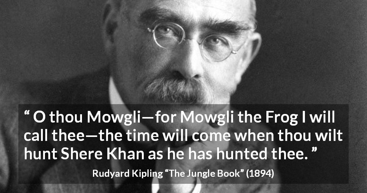 Rudyard Kipling quote about hunt from The Jungle Book - O thou Mowgli—for Mowgli the Frog I will call thee—the time will come when thou wilt hunt Shere Khan as he has hunted thee.