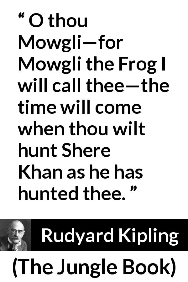 Rudyard Kipling quote about hunt from The Jungle Book - O thou Mowgli—for Mowgli the Frog I will call thee—the time will come when thou wilt hunt Shere Khan as he has hunted thee.