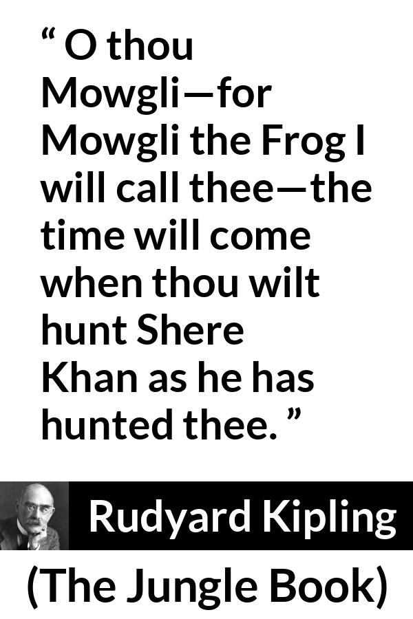 Rudyard Kipling quote about hunt from The Jungle Book - O thou Mowgli—for Mowgli the Frog I will call thee—the time will come when thou wilt hunt Shere Khan as he has hunted thee.