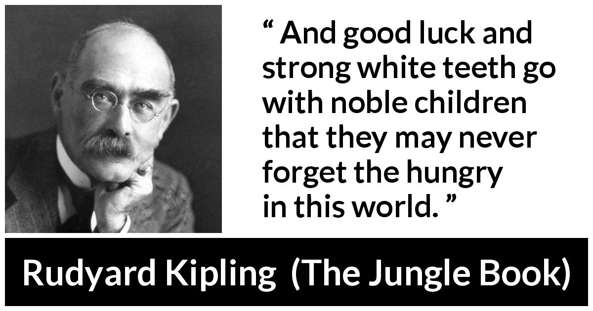 Rudyard Kipling quote about luck from The Jungle Book - And good luck and strong white teeth go with noble children that they may never forget the hungry in this world.