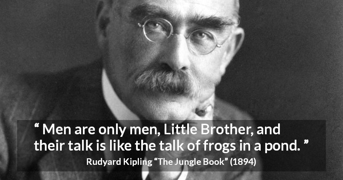 Rudyard Kipling quote about men from The Jungle Book - Men are only men, Little Brother, and their talk is like the talk of frogs in a pond.