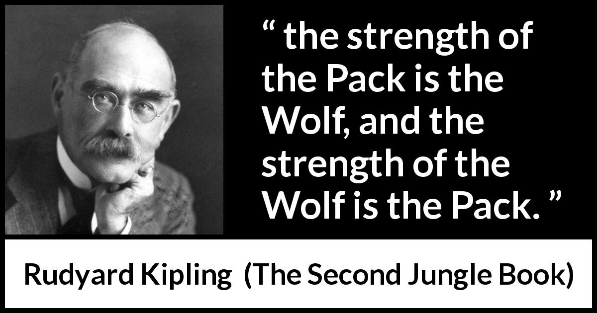 Rudyard Kipling quote about strength from The Second Jungle Book - the strength of the Pack is the Wolf, and the strength of the Wolf is the Pack.