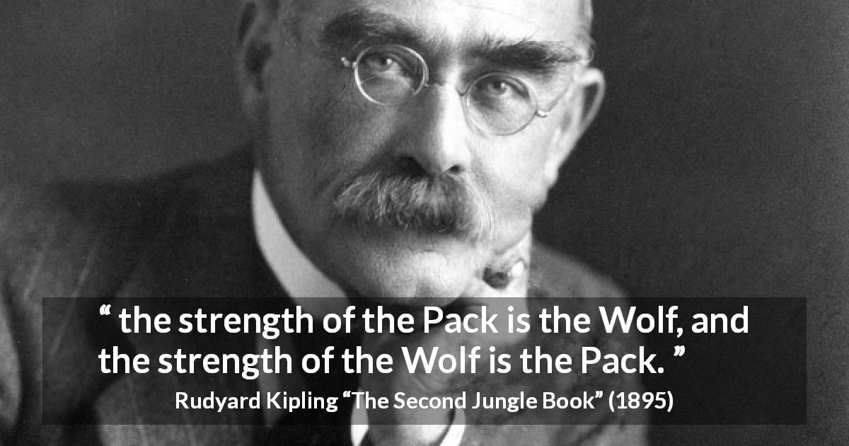 Rudyard Kipling quote about strength from The Second Jungle Book - the strength of the Pack is the Wolf, and the strength of the Wolf is the Pack.