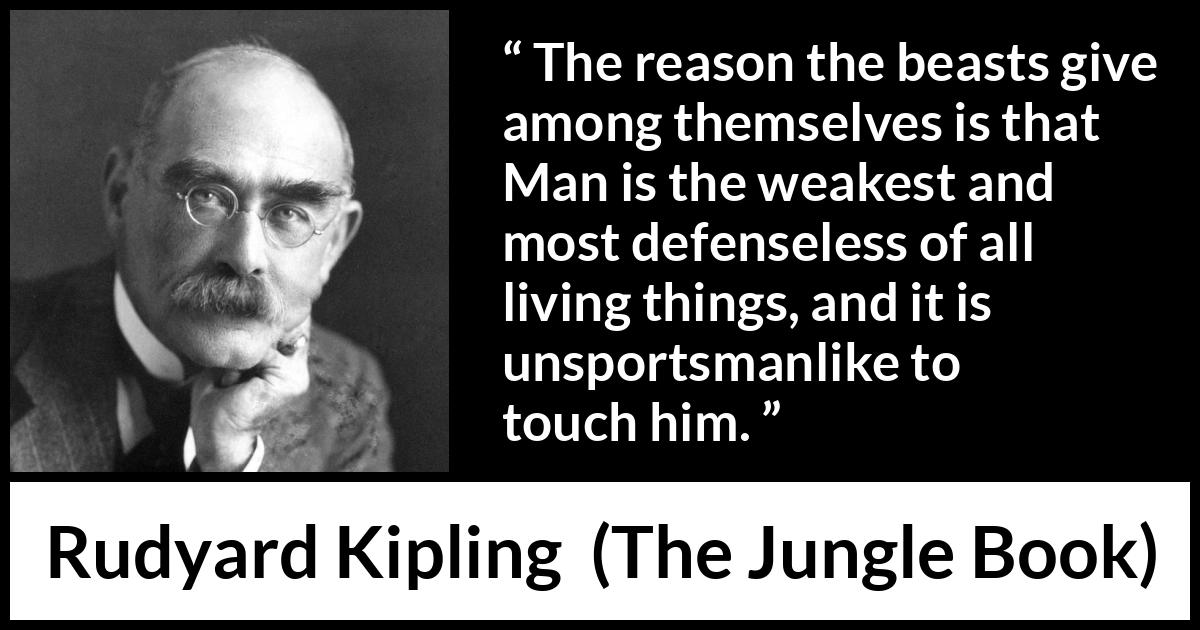 Rudyard Kipling quote about weakness from The Jungle Book - The reason the beasts give among themselves is that Man is the weakest and most defenseless of all living things, and it is unsportsmanlike to touch him.