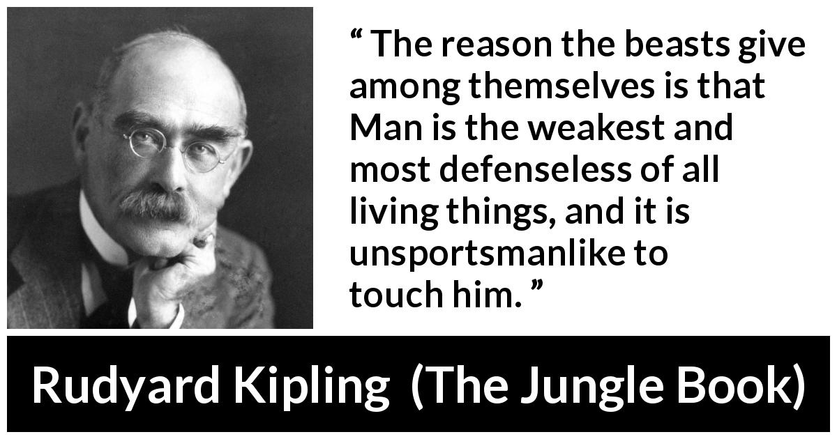 Rudyard Kipling quote about weakness from The Jungle Book - The reason the beasts give among themselves is that Man is the weakest and most defenseless of all living things, and it is unsportsmanlike to touch him.