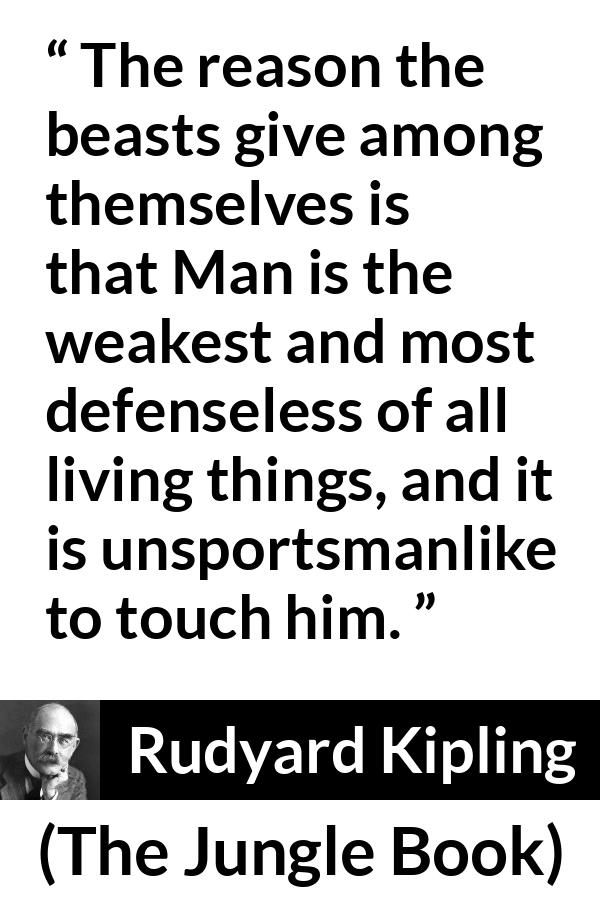 Rudyard Kipling quote about weakness from The Jungle Book - The reason the beasts give among themselves is that Man is the weakest and most defenseless of all living things, and it is unsportsmanlike to touch him.