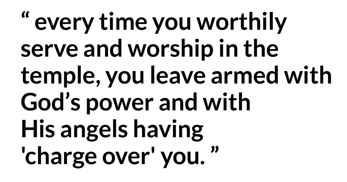 Russell M. Nelson about God (“Spiritual Treasures”, October 2019) Russell M. Nelson about God (“Spiritual Treasures”, October 2019) - every time you worthily serve and worship in the temple, you leave armed with God’s power and with His angels having 'charge over' you.
