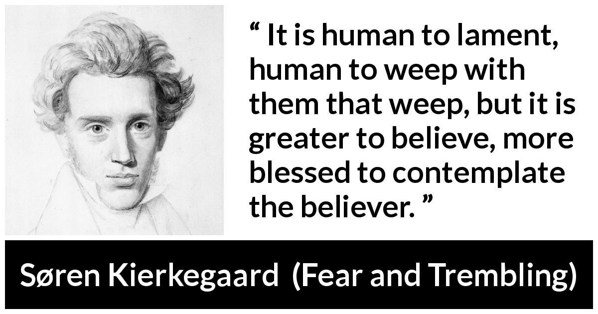 Søren Kierkegaard quote about belief from Fear and Trembling - It is human to lament, human to weep with them that weep, but it is greater to believe, more blessed to contemplate the believer.