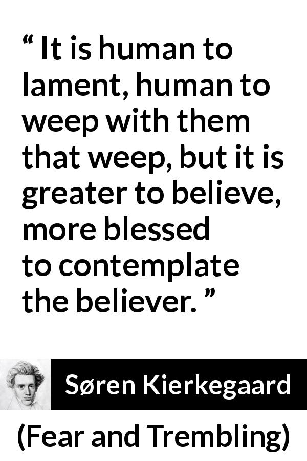 Søren Kierkegaard quote about belief from Fear and Trembling - It is human to lament, human to weep with them that weep, but it is greater to believe, more blessed to contemplate the believer.