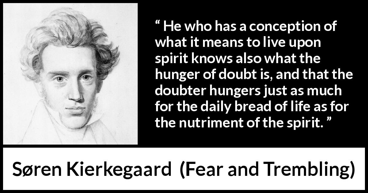 Søren Kierkegaard quote about doubt from Fear and Trembling - He who has a conception of what it means to live upon spirit knows also what the hunger of doubt is, and that the doubter hungers just as much for the daily bread of life as for the nutriment of the spirit.
