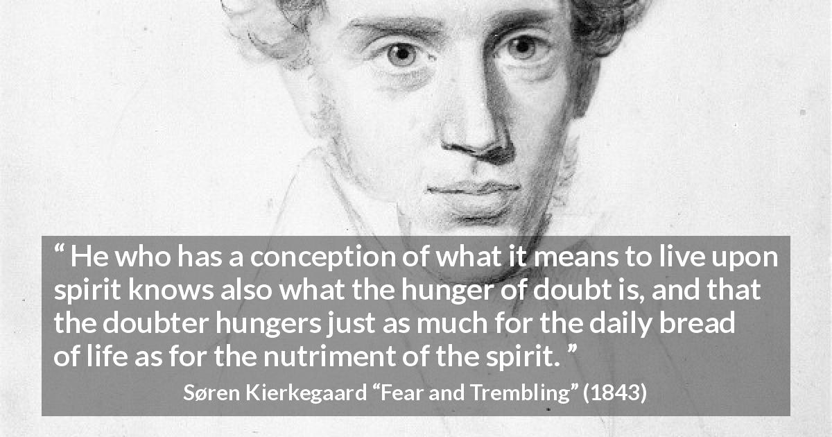 Søren Kierkegaard quote about doubt from Fear and Trembling - He who has a conception of what it means to live upon spirit knows also what the hunger of doubt is, and that the doubter hungers just as much for the daily bread of life as for the nutriment of the spirit.
