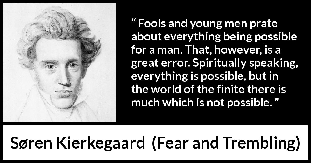 Søren Kierkegaard quote about finitude from Fear and Trembling - Fools and young men prate about everything being possible for a man. That, however, is a great error. Spiritually speaking, everything is possible, but in the world of the finite there is much which is not possible.