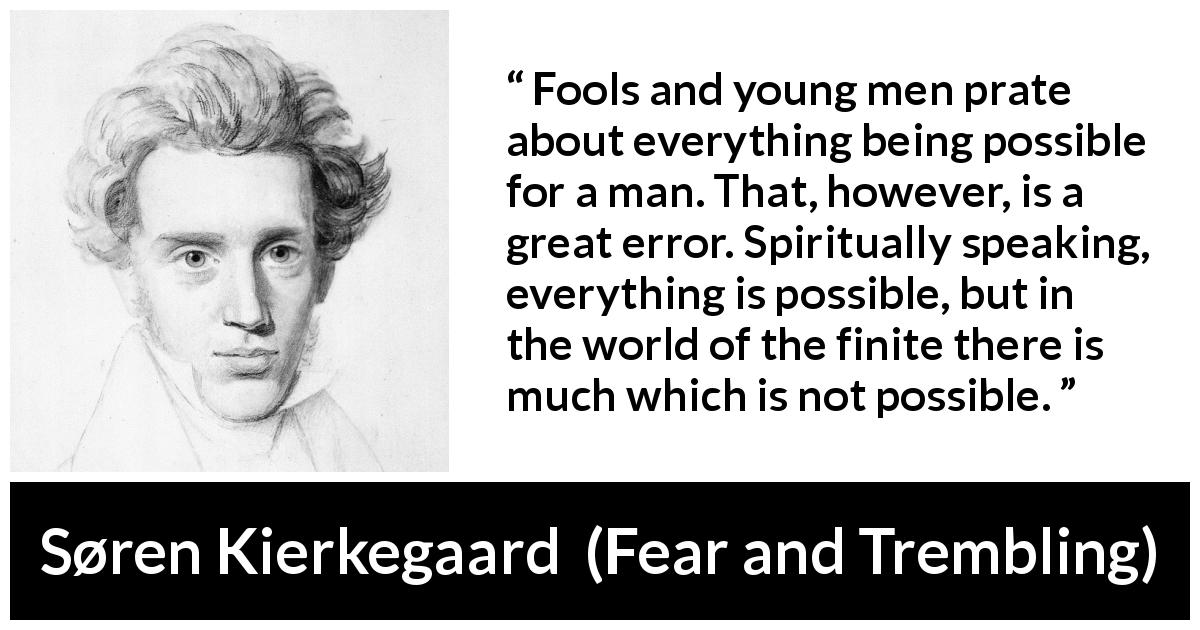 Søren Kierkegaard quote about finitude from Fear and Trembling - Fools and young men prate about everything being possible for a man. That, however, is a great error. Spiritually speaking, everything is possible, but in the world of the finite there is much which is not possible.