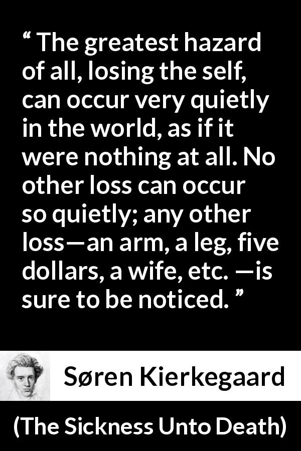 Søren Kierkegaard quote about loss from The Sickness Unto Death - The greatest hazard of all, losing the self, can occur very quietly in the world, as if it were nothing at all. No other loss can occur so quietly; any other loss—an arm, a leg, five dollars, a wife, etc. —is sure to be noticed.