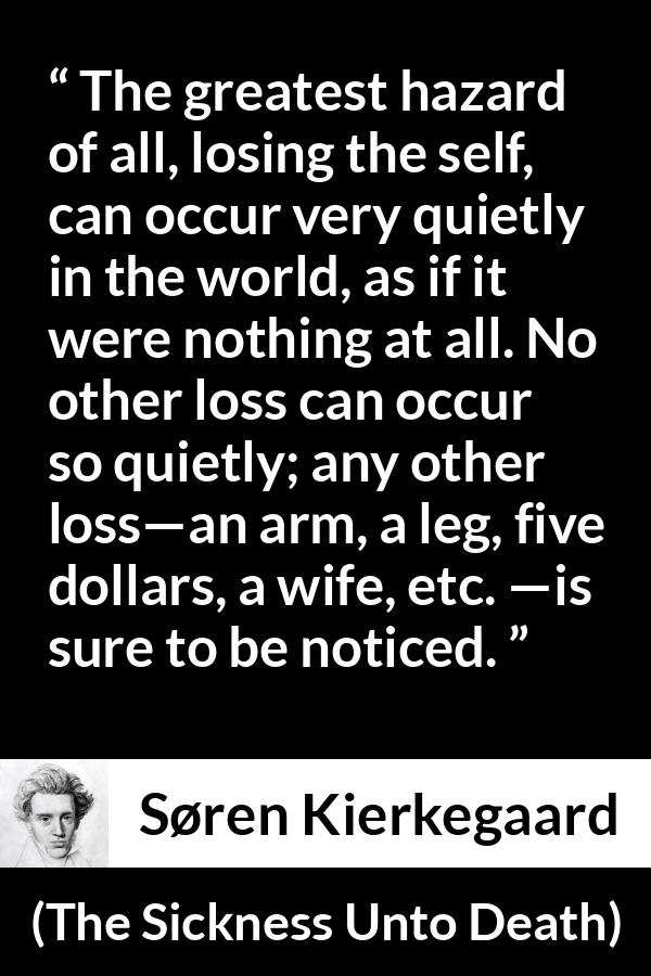 Søren Kierkegaard quote about loss from The Sickness Unto Death - The greatest hazard of all, losing the self, can occur very quietly in the world, as if it were nothing at all. No other loss can occur so quietly; any other loss—an arm, a leg, five dollars, a wife, etc. —is sure to be noticed.