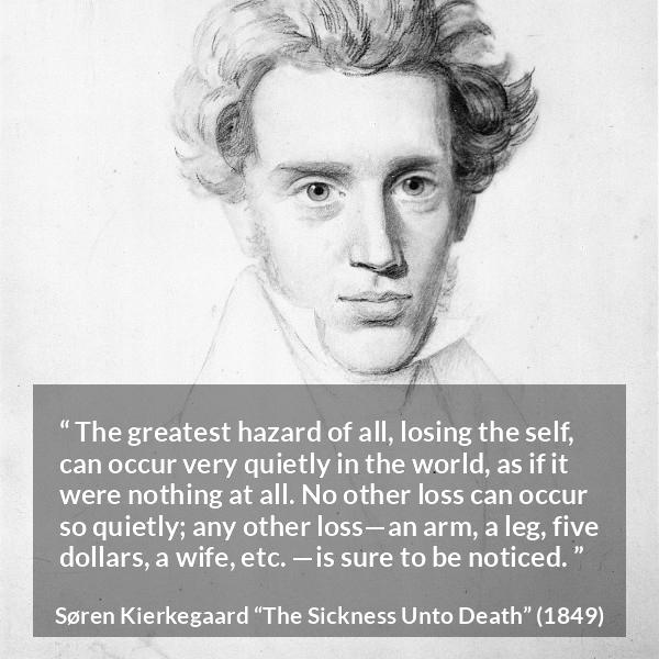 Søren Kierkegaard quote about loss from The Sickness Unto Death - The greatest hazard of all, losing the self, can occur very quietly in the world, as if it were nothing at all. No other loss can occur so quietly; any other loss—an arm, a leg, five dollars, a wife, etc. —is sure to be noticed.