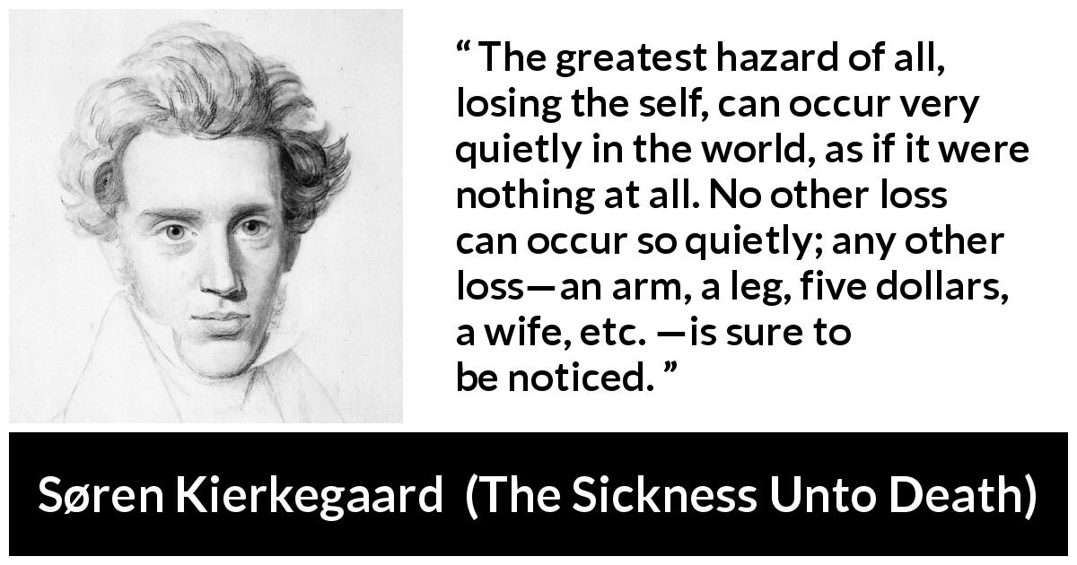 Søren Kierkegaard quote about loss from The Sickness Unto Death - The greatest hazard of all, losing the self, can occur very quietly in the world, as if it were nothing at all. No other loss can occur so quietly; any other loss—an arm, a leg, five dollars, a wife, etc. —is sure to be noticed.