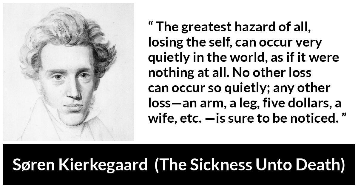 Søren Kierkegaard quote about loss from The Sickness Unto Death - The greatest hazard of all, losing the self, can occur very quietly in the world, as if it were nothing at all. No other loss can occur so quietly; any other loss—an arm, a leg, five dollars, a wife, etc. —is sure to be noticed.