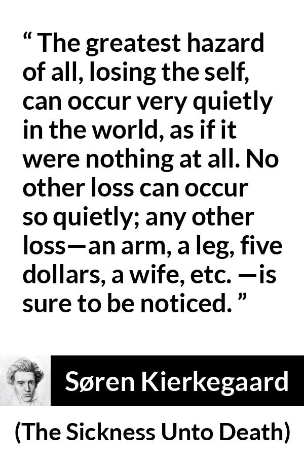 Søren Kierkegaard quote about loss from The Sickness Unto Death - The greatest hazard of all, losing the self, can occur very quietly in the world, as if it were nothing at all. No other loss can occur so quietly; any other loss—an arm, a leg, five dollars, a wife, etc. —is sure to be noticed.