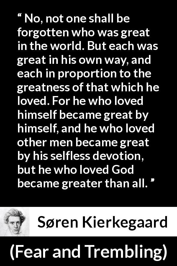 Søren Kierkegaard quote about love from Fear and Trembling - No, not one shall be forgotten who was great in the world. But each was great in his own way, and each in proportion to the greatness of that which he loved. For he who loved himself became great by himself, and he who loved other men became great by his selfless devotion, but he who loved God became greater than all.