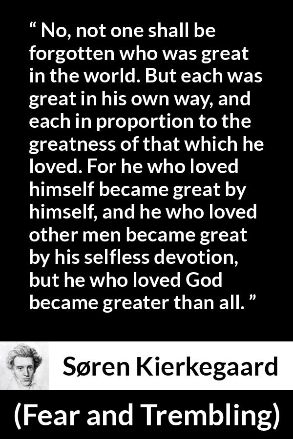 Søren Kierkegaard quote about love from Fear and Trembling - No, not one shall be forgotten who was great in the world. But each was great in his own way, and each in proportion to the greatness of that which he loved. For he who loved himself became great by himself, and he who loved other men became great by his selfless devotion, but he who loved God became greater than all.