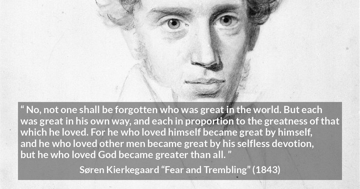 Søren Kierkegaard quote about love from Fear and Trembling - No, not one shall be forgotten who was great in the world. But each was great in his own way, and each in proportion to the greatness of that which he loved. For he who loved himself became great by himself, and he who loved other men became great by his selfless devotion, but he who loved God became greater than all.