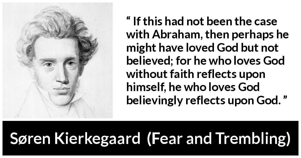 Søren Kierkegaard quote about love from Fear and Trembling - If this had not been the case with Abraham, then perhaps he might have loved God but not believed; for he who loves God without faith reflects upon himself, he who loves God believingly reflects upon God.