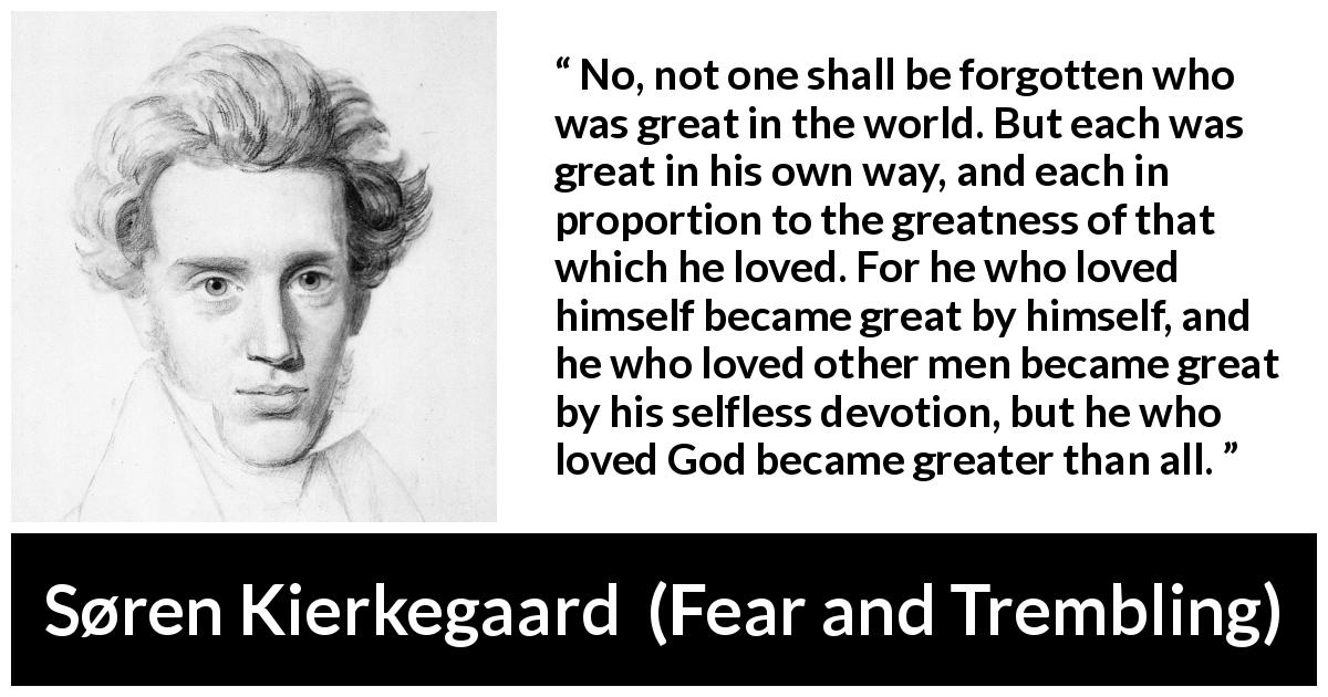 Søren Kierkegaard quote about love from Fear and Trembling - No, not one shall be forgotten who was great in the world. But each was great in his own way, and each in proportion to the greatness of that which he loved. For he who loved himself became great by himself, and he who loved other men became great by his selfless devotion, but he who loved God became greater than all.