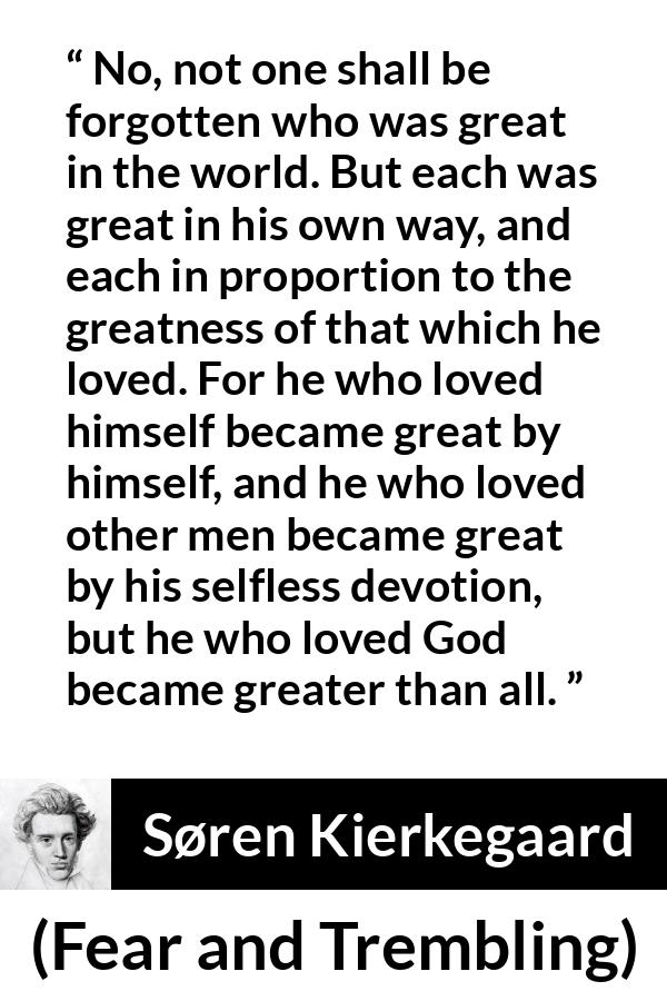 Søren Kierkegaard quote about love from Fear and Trembling - No, not one shall be forgotten who was great in the world. But each was great in his own way, and each in proportion to the greatness of that which he loved. For he who loved himself became great by himself, and he who loved other men became great by his selfless devotion, but he who loved God became greater than all.