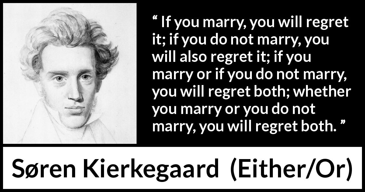 Søren Kierkegaard quote about marriage from Either/Or - If you marry, you will regret it; if you do not marry, you will also regret it; if you marry or if you do not marry, you will regret both; whether you marry or you do not marry, you will regret both.