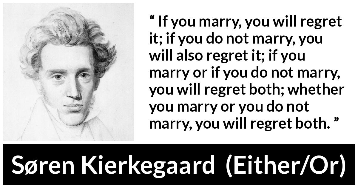 Søren Kierkegaard quote about marriage from Either/Or - If you marry, you will regret it; if you do not marry, you will also regret it; if you marry or if you do not marry, you will regret both; whether you marry or you do not marry, you will regret both.