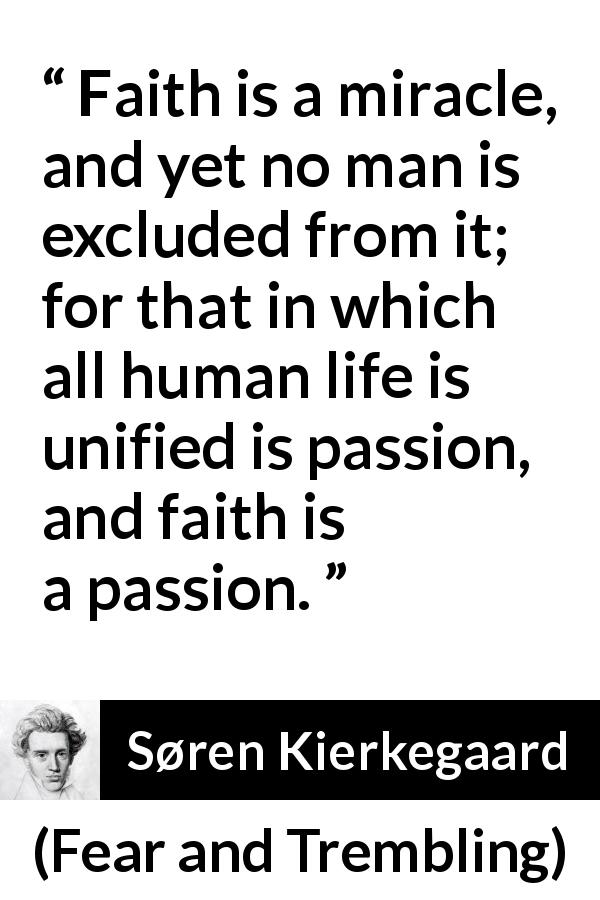 Søren Kierkegaard quote about passion from Fear and Trembling - Faith is a miracle, and yet no man is excluded from it; for that in which all human life is unified is passion, and faith is a passion.