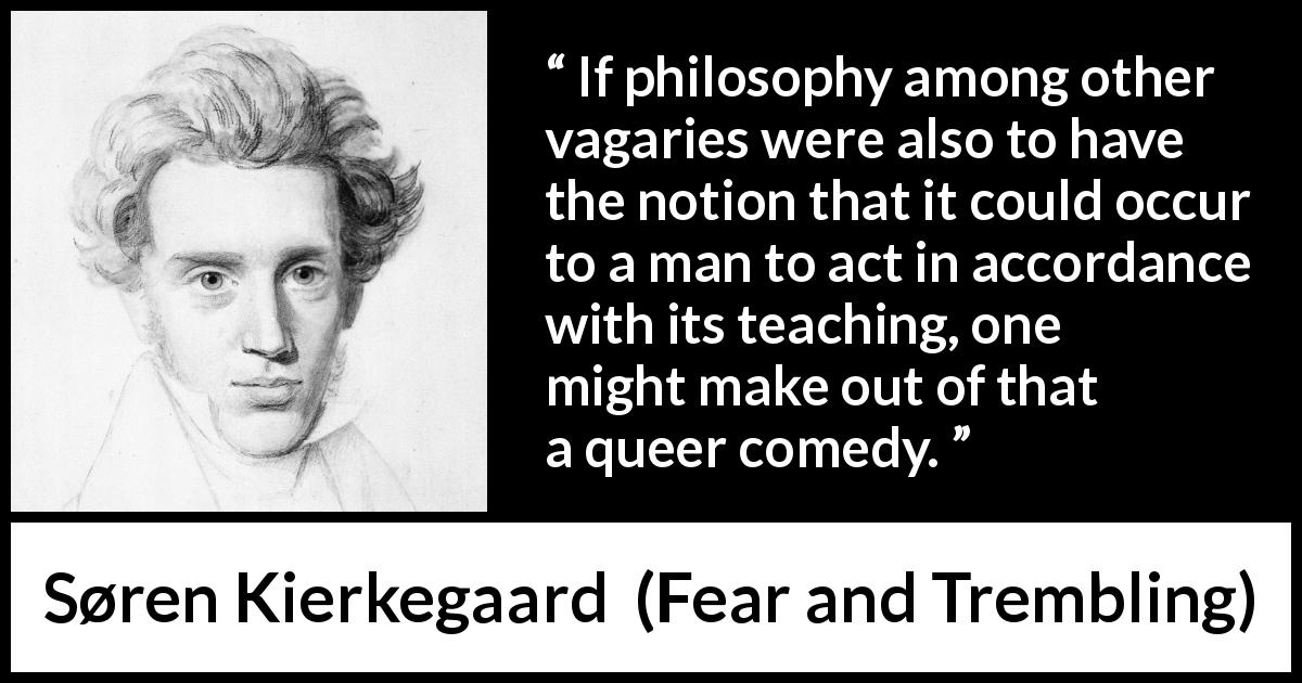 Søren Kierkegaard quote about philosophy from Fear and Trembling - If philosophy among other vagaries were also to have the notion that it could occur to a man to act in accordance with its teaching, one might make out of that a queer comedy.